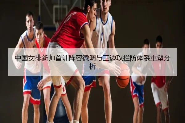 中国女排新帅首训阵容微调与三边攻拦防体系重塑分析