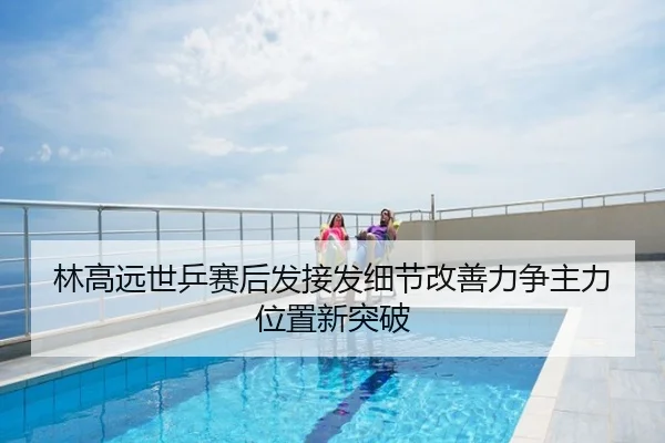 林高远世乒赛后发接发细节改善力争主力位置新突破